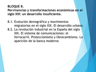 BLOQUE 8.
Pervivencias y transformaciones económicas en el
siglo XIX: un desarrollo insuficiente.
8.1. Evolución demográfica y movimientos
migratorios en el siglo XIX. El desarrollo urbano.
8.2. La revolución industrial en la España del siglo
XIX. El sistema de comunicaciones: el
ferrocarril. Proteccionismo y librecambismo. La
aparición de la banca moderna
 