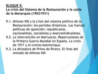 BLOQUE 9:
La crisis del Sistema de la Restauración y la caída
de la Monarquía (19021931)
9.1. Alfonso XIII y la crisis del sistema político de la
Restauración: los partidos dinásticos. Las fuerzas
políticas de oposición: republicanos,
nacionalistas, socialistas y anarcosindicalistas.
9.2. La intervención en Marruecos. Repercusiones de
la Primera Guerra Mundial en España. La crisis
de 1917 y el trienio bolchevique.
9.3. La dictadura de Primo de Rivera. El final del
reinado de Alfonso XIII
 