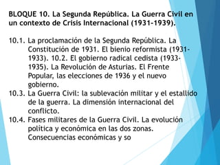 BLOQUE 10. La Segunda República. La Guerra Civil en
un contexto de Crisis Internacional (1931-1939).
10.1. La proclamación de la Segunda República. La
Constitución de 1931. El bienio reformista (1931-
1933). 10.2. El gobierno radical cedista (1933-
1935). La Revolución de Asturias. El Frente
Popular, las elecciones de 1936 y el nuevo
gobierno.
10.3. La Guerra Civil: la sublevación militar y el estallido
de la guerra. La dimensión internacional del
conflicto.
10.4. Fases militares de la Guerra Civil. La evolución
política y económica en las dos zonas.
Consecuencias económicas y so
 