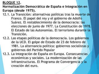 BLOQUE 12.
Normalización Democrática de España e Integración en
Europa (desde 1975).
12.1. La Transición: alternativas políticas tras la muerte de
Franco. El papel del rey y el gobierno de Adolfo
Suárez. El restablecimiento de la democracia: las
elecciones de junio de 1977. La Constitución de 1978.
El Estado de las Autonomías. El terrorismo durante la
Transición.
12.2. Las etapas políticas de la democracia. Los gobiernos
de la UCD. El golpe de Estado de 23 de febrero de
1981. La alternancia política: gobiernos socialistas y
gobiernos del Partido Popular
12.3. La integración de España en Europa. Consecuencias
económicas y sociales. La modernización de las
infraestructuras. El Programa de Convergencia y la
creación del euro.
 
