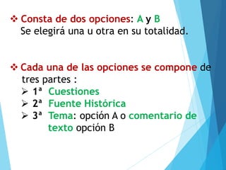 ❖ Consta de dos opciones: A y B
Se elegirá una u otra en su totalidad.
❖ Cada una de las opciones se compone de
tres partes :
➢ 1ª Cuestiones
➢ 2ª Fuente Histórica
➢ 3ª Tema: opción A o comentario de
texto opción B
 