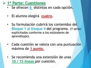 ➢ 1ª Parte: Cuestiones
• Se ofrecen 6 distintas en cada opción.
• El alumno elegirá cuatro.
• Su formulación cubrirá los contenidos del
Bloque 1 al bloque 4 del programa. (Y serán
explicitadas conforme a los estándares de
aprendizaje).
• Cada cuestión se valora con una puntuación
máxima de 1 punto.
• Se recomienda una extensión de unas
10 / 15 líneas por cuestión.
 