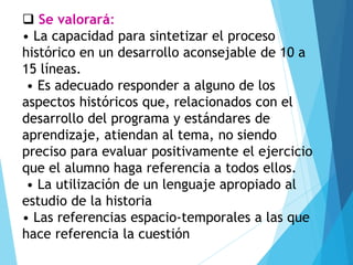 ❑ Se valorará:
• La capacidad para sintetizar el proceso
histórico en un desarrollo aconsejable de 10 a
15 líneas.
• Es adecuado responder a alguno de los
aspectos históricos que, relacionados con el
desarrollo del programa y estándares de
aprendizaje, atiendan al tema, no siendo
preciso para evaluar positivamente el ejercicio
que el alumno haga referencia a todos ellos.
• La utilización de un lenguaje apropiado al
estudio de la historia
• Las referencias espacio-temporales a las que
hace referencia la cuestión
 