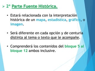 ➢ 2ª Parte Fuente Histórica.
• Estará relacionada con la interpretación
histórica de un mapa, estadística, gráfico, o
imagen.
• Será diferente en cada opción y de centuria
distinta al tema o texto que le acompañe.
• Comprenderá los contenidos del bloque 5 al
bloque 12 ambos inclusive.
 