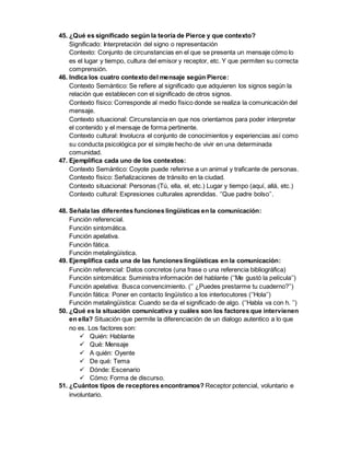 45. ¿Qué es significado según la teoría de Pierce y que contexto? 
Significado: Interpretación del signo o representación 
Contexto: Conjunto de circunstancias en el que se presenta un mensaje cómo lo 
es el lugar y tiempo, cultura del emisor y receptor, etc. Y que permiten su correcta 
comprensión. 
46. Indica los cuatro contexto del mensaje según Pierce: 
Contexto Semántico: Se refiere al significado que adquieren los signos según la 
relación que establecen con el significado de otros signos. 
Contexto físico: Corresponde al medio físico donde se realiza la comunicación del 
mensaje. 
Contexto situacional: Circunstancia en que nos orientamos para poder interpretar 
el contenido y el mensaje de forma pertinente. 
Contexto cultural: Involucra el conjunto de conocimientos y experiencias así como 
su conducta psicológica por el simple hecho de vivir en una determinada 
comunidad. 
47. Ejemplifica cada uno de los contextos: 
Contexto Semántico: Coyote puede referirse a un animal y traficante de personas. 
Contexto físico: Señalizaciones de tránsito en la ciudad. 
Contexto situacional: Personas (Tú, ella, el, etc.) Lugar y tiempo (aquí, allá, etc.) 
Contexto cultural: Expresiones culturales aprendidas. ‘’Que padre bolso’’. 
48. Señala las diferentes funciones lingüísticas en la comunicación: 
Función referencial. 
Función sintomática. 
Función apelativa. 
Función fática. 
Función metalingüística. 
49. Ejemplifica cada una de las funciones lingüísticas en la comunicación: 
Función referencial: Datos concretos (una frase o una referencia bibliográfica) 
Función sintomática: Suministra información del hablante (‘’Me gustó la película’’) 
Función apelativa: Busca convencimiento. (‘’ ¿Puedes prestarme tu cuaderno?’’) 
Función fática: Poner en contacto lingüístico a los interlocutores (‘’Hola’’) 
Función metalingüística: Cuando se da el significado de algo. (‘’Habla va con h. ’’) 
50. ¿Qué es la situación comunicativa y cuáles son los factores que intervienen 
en ella? Situación que permite la diferenciación de un dialogo autentico a lo que 
no es. Los factores son: 
 Quién: Hablante 
 Qué: Mensaje 
 A quién: Oyente 
 De qué: Tema 
 Dónde: Escenario 
 Cómo: Forma de discurso. 
51. ¿Cuántos tipos de receptores encontramos? Receptor potencial, voluntario e 
involuntario. 
 