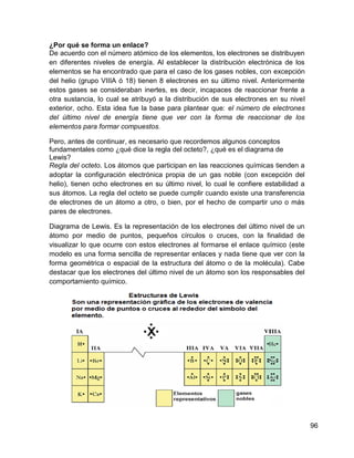 ¿Por qué se forma un enlace?
De acuerdo con el número atómico de los elementos, los electrones se distribuyen
en diferentes niveles de energía. Al establecer la distribución electrónica de los
elementos se ha encontrado que para el caso de los gases nobles, con excepción
del helio (grupo VIIIA ó 18) tienen 8 electrones en su último nivel. Anteriormente
estos gases se consideraban inertes, es decir, incapaces de reaccionar frente a
otra sustancia, lo cual se atribuyó a la distribución de sus electrones en su nivel
exterior, ocho. Esta idea fue la base para plantear que: el número de electrones
del último nivel de energía tiene que ver con la forma de reaccionar de los
elementos para formar compuestos.

Pero, antes de continuar, es necesario que recordemos algunos conceptos
fundamentales como ¿qué dice la regla del octeto?, ¿qué es el diagrama de
Lewis?
Regla del octeto. Los átomos que participan en las reacciones químicas tienden a
adoptar la configuración electrónica propia de un gas noble (con excepción del
helio), tienen ocho electrones en su último nivel, lo cual le confiere estabilidad a
sus átomos. La regla del octeto se puede cumplir cuando existe una transferencia
de electrones de un átomo a otro, o bien, por el hecho de compartir uno o más
pares de electrones.

Diagrama de Lewis. Es la representación de los electrones del último nivel de un
átomo por medio de puntos, pequeños círculos o cruces, con la finalidad de
visualizar lo que ocurre con estos electrones al formarse el enlace químico (este
modelo es una forma sencilla de representar enlaces y nada tiene que ver con la
forma geométrica o espacial de la estructura del átomo o de la molécula). Cabe
destacar que los electrones del último nivel de un átomo son los responsables del
comportamiento químico.




                                                                                       96
 