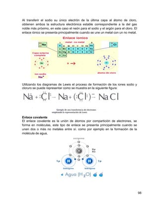 Al transferir el sodio su único electrón de la última capa al átomo de cloro,
obtienen ambos la estructura electrónica estable correspondiente a la del gas
noble más próximo, en este caso el neón para el sodio y el argón para el cloro. El
enlace iónico se presenta principalmente cuando se une un metal con un no metal.




Utilizando los diagramas de Lewis el proceso de formación de los iones sodio y
cloruro se puede representar como se muestra en la siguiente figura:




Enlace covalente
El enlace covalente es la unión de átomos por compartición de electrones, se
forma en moléculas, este tipo de enlace se presenta principalmente cuando se
unen dos o más no metales entre sí. como por ejemplo en la formación de la
molécula de agua,




                                                                                     98
 