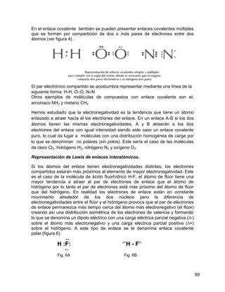 En el enlace covalente también se pueden presentar enlaces covalentes múltiples
que se forman por compartición de dos o más pares de electrones entre dos
átomos (ver figura 4) .




El par electrónico compartido se acostumbra representar mediante una línea de la
siguiente forma: H-H, OO, NN
Otros ejemplos de moléculas de compuestos con enlace covalente son el,
amoniaco NH3 y metano CH4

Hemos estudiado que la electronegatividad es la tendencia que tiene un átomo
enlazado a atraer hacía él los electrones del enlace. En un enlace A-B si los dos
átomos tienen las mismas electronegatividades, A y B atraerán a los dos
electrones del enlace con igual intensidad siendo este caso un enlace covalente
puro, lo cual da lugar a moléculas con una distribución homogénea de carga por
lo que se denominan no polares (sin polos). Este sería el caso de las moléculas
de cloro Cl2, hidrógeno H2, nitrógeno N2 y oxígeno O2.

Representación de Lewis de enlaces interatómicos.

Si los átomos del enlace tienen electronegatividades distintas, los electrones
compartidos estarán más próximos al elemento de mayor electronegatividad. Este
es el caso de la molécula de ácido fluorhídrico H-F, el átomo de flúor tiene una
mayor tendencia a atraer al par de electrones de enlace que el átomo de
hidrógeno por lo tanto el par de electrones está más próximo del átomo de flúor
que del hidrógeno. En realidad los electrones de enlace están en constante
movimiento alrededor de los dos núcleos pero la diferencia de
electronegatividades entre el flúor y el hidrógeno provoca que el par de electrones
de enlace permanezca más tiempo cerca del átomo más electronegativo (el flúor)
creando así una distribución asimétrica de los electrones de valencia y formando
lo que se denomina un dipolo eléctrico con una carga eléctrica parcial negativa (-)
sobre el átomo más electronegativo y una carga eléctrica parcial positiva (+)
sobre el hidrógeno. A este tipo de enlace se le denomina enlace covalente
polar.(figura 6)
                 
                                               +
             H :F:                                  H - F-
                 

             Fig. 6A                           Fig. 6B



                                                                                       99
 