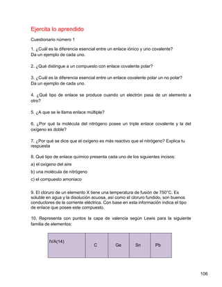 Ejercita lo aprendido
Cuestionario número 1

1. ¿Cuál es la diferencia esencial entre un enlace iónico y uno covalente?
Da un ejemplo de cada uno.

2. ¿Qué distingue a un compuesto con enlace covalente polar?

3. ¿Cuál es la diferencia esencial entre un enlace covalente polar un no polar?
Da un ejemplo de cada uno.

4. ¿Qué tipo de enlace se produce cuando un electrón pasa de un elemento a
otro?

5. ¿A que se le llama enlace múltiple?

6. ¿Por qué la molécula del nitrógeno posee un triple enlace covalente y la del
oxígeno es doble?

7. ¿Por qué se dice que el oxígeno es más reactivo que el nitrógeno? Explica tu
respuesta

8. Qué tipo de enlace químico presenta cada uno de los siguientes incisos:
a) el oxígeno del aire
b) una molécula de nitrógeno
c) el compuesto amoniaco


9. El cloruro de un elemento X tiene una temperatura de fusión de 750°C. Es
soluble en agua y la disolución acuosa, así como el cloruro fundido, son buenos
conductores de la corriente eléctrica. Con base en esta información indica el tipo
de enlace que posee este compuesto.

10. Representa con puntos la capa de valencia según Lewis para la siguiente
familia de elementos:



         IVA(14)
                                 C          Ge         Sn        Pb




                                                                                     106
 