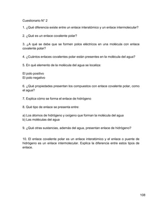 Cuestionario N° 2

1. ¿Qué diferencia existe entre un enlace interatómico y un enlace intermolecular?

2. ¿Qué es un enlace covalente polar?

3. ¿A qué se debe que se formen polos eléctricos en una molécula con enlace
covalente polar?

4. ¿Cuántos enlaces covalentes polar están presentes en la molécula del agua?

5. En qué elemento de la molécula del agua se localiza:

El polo positivo
El polo negativo

6. ¿Qué propiedades presentan los compuestos con enlace covalente polar, como
el agua?

7. Explica cómo se forma el enlace de hidrógeno

8. Qué tipo de enlace se presenta entre:

a) Los átomos de hidrógeno y oxígeno que forman la molécula del agua
b) Las moléculas del agua

9. ¿Qué otras sustancias, además del agua, presentan enlace de hidrógeno?


10. El enlace covalente polar es un enlace interatómico y el enlace o puente de
hidrógeno es un enlace intermolecular. Explica la diferencia entre estos tipos de
enlace.




                                                                                     108
 