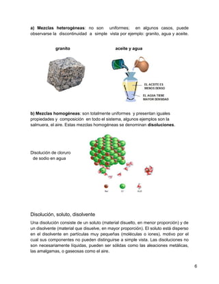a) Mezclas heterogéneas: no son uniformes; en algunos casos, puede
observarse la discontinuidad a simple vista por ejemplo: granito, agua y aceite.


             granito                        aceite y agua




b) Mezclas homogéneas: son totalmente uniformes y presentan iguales
propiedades y composición en todo el sistema, algunos ejemplos son la
salmuera, el aire. Estas mezclas homogéneas se denominan disoluciones.




Disolución de cloruro
 de sodio en agua




Disolución, soluto, disolvente
Una disolución consiste de un soluto (material disuelto, en menor proporción) y de
un disolvente (material que disuelve, en mayor proporción). El soluto está disperso
en el disolvente en partículas muy pequeñas (moléculas o iones), motivo por el
cual sus componentes no pueden distinguirse a simple vista. Las disoluciones no
son necesariamente líquidas, pueden ser sólidas como las aleaciones metálicas,
las amalgamas, o gaseosas como el aire.


                                                                                      6
 