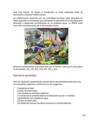 área muy grande, se diluyen o transforman en otras sustancias antes de
acumularse o alcanzar niveles nocivos.
La contaminación producida por las actividades humanas suele generarse en
áreas pequeñas en cantidades que sobrepasan la capacidad de la naturaleza para
eliminarla o dispersarla convirtiéndose en un problema grave. La ZMCM suele
tener altas concentraciones de contaminantes a diario.




Entre los contaminantes producidos tanto por el hombre, como por la naturaleza,
se encuentran: CO2, CO, SO2, CH4, NOx, NH3 y H2S.


Ejercita lo aprendido

Para las siguientes características, escribe dentro del paréntesis la letra (O) si es
de compuestos orgánicos o la letra (I) si es de inorgánicos .

(   ) resistentes al calor
(   ) puntos de fusión bajos
(   ) son solubles en solventes orgánicos
(   ) no conducen la corriente eléctrica en disolución acuosa ni fundidos.
(   ) generalmente son solubles en agua
(   ) puntos de fusión altos
(   ) en disolución acuosa o fundidos conducen la corriente eléctrica.




                                                                                        114
 