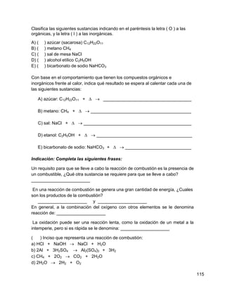 Clasifica las siguientes sustancias indicando en el paréntesis la letra ( O ) a las
orgánicas, y la letra ( I ) a las inorgánicas.
A) (   ) azúcar (sacarosa) C12H22O11
B) (   ) metano CH4
C) (   ) sal de mesa NaCl
D) (   ) alcohol etílico C2H5OH
E) (   ) bicarbonato de sodio NaHCO3

Con base en el comportamiento que tienen los compuestos orgánicos e
inorgánicos frente al calor, indica qué resultado se espera al calentar cada una de
las siguientes sustancias:

   A) azúcar: C12H22O11 + ∆  ____________________________________

   B) metano: CH4 + ∆  _________________________________________

   C) sal: NaCl + ∆  ____________________________________________

   D) etanol: C2H5OH + ∆  _______________________________________

   E) bicarbonato de sodio: NaHCO3 + ∆  ___________________________

Indicación: Completa las siguientes frases:

Un requisito para que se lleve a cabo la reacción de combustión es la presencia de
un combustible, ¿Qué otra sustancia se requiere para que se lleve a cabo?
________________________

 En una reacción de combustión se genera una gran cantidad de energía, ¿Cuales
son los productos de la combustión?
   ____________________ y ____________________
En general, a la combinación del oxígeno con otros elementos se le denomina
reacción de: ____________________

 La oxidación puede ser una reacción lenta, como la oxidación de un metal a la
intemperie, pero si es rápida se le denomina: ____________________

(   ) Inciso que representa una reacción de combustión:
a) HCl + NaOH  NaCl + H2O
b) 2Al + 3H2SO4  Al2(SO4)3 + 3H2
c) CH4 + 2O2  CO2 + 2H2O
d) 2H2O  2H2 + O2

                                                                                      115
 