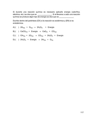 Si durante una reacción química es necesario aplicarle energía (calorífica,
eléctrica, etc.) se dice que es ______________. Si al llevarse a cabo una reacción
química se produce algún tipo de energía se dice que es ______________.

Escribe dentro del paréntesis (EX) si la reacción es exotérmica y (EN) si es
endotérmica.

A) (   ) 2H2(g) + O2(g)  2H2O(l)       + Energía

B) (   ) CaCO3(s) + Energía  CaO(s) + CO2(g)

C) (   ) CH4(g) + 2O2(g)  CO2(g) + 2H2O(l) + Energía

D) (   ) 2H2O(l) + Energía  2H2(g) + O2(g




                                                                                     117
 