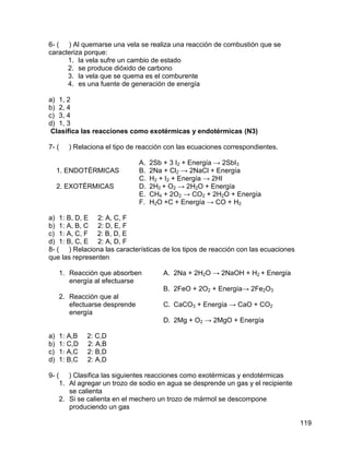6- ( ) Al quemarse una vela se realiza una reacción de combustión que se
caracteriza porque:
      1. la vela sufre un cambio de estado
      2. se produce dióxido de carbono
      3. la vela que se quema es el comburente
      4. es una fuente de generación de energía

a) 1, 2
b) 2, 4
c) 3, 4
d) 1, 3
 Clasifica las reacciones como exotérmicas y endotérmicas (N3)

7- (    ) Relaciona el tipo de reacción con las ecuaciones correspondientes.

                               A.   2Sb + 3 I2 + Energía → 2SbI3
     1. ENDOTÉRMICAS           B.   2Na + Cl2 → 2NaCl + Energía
                               C.   H2 + I2 + Energía → 2HI
     2. EXOTÉRMICAS            D.   2H2 + O2 → 2H2O + Energía
                               E.   CH4 + 2O2 → CO2 + 2H2O + Energía
                               F.   H2O +C + Energía → CO + H2

a) 1: B, D, E 2: A, C, F
b) 1: A, B, C 2: D, E, F
c) 1: A, C, F 2: B, D, E
d) 1: B, C, E 2: A, D, F
8- ( ) Relaciona las características de los tipos de reacción con las ecuaciones
que las representen

     1. Reacción que absorben           A. 2Na + 2H2O → 2NaOH + H2 + Energía
        energía al efectuarse
                                        B. 2FeO + 2O2 + Energía→ 2Fe2O3
     2. Reacción que al
        efectuarse desprende            C. CaCO3 + Energía → CaO + CO2
        energía
                                        D. 2Mg + O2 → 2MgO + Energía

a)   1: A,B   2: C,D
b)   1: C,D   2: A,B
c)   1: A,C   2: B,D
d)   1: B,C   2: A,D

9- ( ) Clasifica las siguientes reacciones como exotérmicas y endotérmicas
    1. Al agregar un trozo de sodio en agua se desprende un gas y el recipiente
       se calienta
    2. Si se calienta en el mechero un trozo de mármol se descompone
       produciendo un gas

                                                                                   119
 