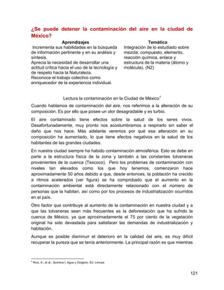 ¿Se puede detener la contaminación del aire en la ciudad de
México?
                 Aprendizajes                                              Temática
 Incrementa sus habilidades en la búsqueda                    Integración de lo estudiado sobre
de información pertinente y en su análisis y                  mezcla, compuesto, elemento,
síntesis.                                                     reacción química, enlace y
Aprecia la necesidad de desarrollar una                       estructura de la materia (átomo y
actitud crítica hacia el uso de la tecnología y               molécula). (N2)
de respeto hacia la Naturaleza.
Reconoce el trabajo colectivo como
enriquecedor de la experiencia individual.


                           Lectura la contaminación en la Ciudad de México4
Cuando hablamos de contaminación del aire, nos referimos a la alteración de su
composición. Es por ello que posee un olor desagradable y es turbio.
El aire contaminado tiene efectos sobre la salud de los seres vivos.
Desafortunadamente, muy pronto nos acostumbramos a respirarlo sin saber el
daño que nos hace. Más adelante veremos por qué esa alteración en su
composición ha aumentado, lo que tiene efectos negativos en la salud de los
habitantes de las grandes ciudades.
En nuestra ciudad siempre ha habido contaminación atmosférica. Esto se debe en
parte a la estructura física de la zona y también a las constantes tolvaneras
provenientes de la cuenca (Texcoco). Pero los problemas de contaminación con
niveles tan elevados como los que hoy tenemos, comenzaron hace
aproximadamente 50 años debido a que, desde entonces, la población ha crecido
a ritmos acelerados (ver figura) se ha comprobado que el aumento en la
contaminación ambiental está directamente relacionado con el número de
personas que la habitan, así como por los procesos de industrialización ocurridos
en el país.
Otro factor que contribuye al aumento de la contaminación en nuestra ciudad y a
que las tolvaneras sean más frecuentes es la deforestación que ha sufrido la
cuenca de México, ya que aproximadamente el 75 por ciento de la vegetación
original ha sido devastada para satisfacer las demandas de industrialización y
habitación.
Aunque es posible disminuir el deterioro en la calidad del aire, es muy difícil
recuperar la pureza que se tenía anteriormente. La principal razón es que mientras



4
    Rico, A., et al., Química I, Agua y Oxígeno. Ed. Limusa


                                                                                                  121
 