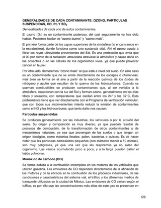 GENERALIDADES DE CADA CONTAMINANTE: OZONO, PARTÍCULAS
SUSPENDIDAS, CO, Pb Y SO2
Generalidades de cada uno de estos contaminantes.
El ozono (O3) es un contaminante poderoso, del cual seguramente ya has oído
hablar. Podemos hablar de “ozono bueno” y “ozono malo”.
El primero forma parte de las capas superiores de la atmósfera (lo encontramos en
la estratosfera), donde funciona como una sustancia vital. Ahí el ozono ayuda a
filtrar los rayos ultravioleta provenientes del Sol. Es una protección que evita que
el 90 por ciento de la radiación ultravioleta atraviese la atmósfera y cause daño en
las cosechas o en las células de los organismos vivos, ya que puede provocar
cáncer en la piel.
Por otro lado, llamaremos “ozono malo” al que está a nivel del suelo. En este caso
es un contaminante que no se emite directamente de los escapes o chimeneas;
más bien se forma en el aire a partir de la reacción química de los óxidos de
nitrógeno y azufre que resultan de la quema de los hidrocarburos. Cuando se
queman combustibles se producen contaminantes que, al ser vertidos a la
atmósfera, reaccionan con la luz del Sol y forman ozono, generalmente en los días
tibios y soleados, con temperaturas que oscilan entre los 24° y los 32°C. Esta
problemática tiene que ver directamente con el Programa de verificación vehicular,
que con todos sus inconvenientes intenta reducir la emisión de contaminantes
como el NO y los hidrocarburos, que tanto daño nos causan.
Partículas suspendidas
Se producen generalmente por las industrias, los vehículos o por la erosión del
suelo. Su origen y composición es muy diverso, ya que pueden resultar de
procesos de combustión, de la transformación de otros contaminantes o de
mecanismos naturales, ya sea que provengan de los suelos o que tengan un
origen biológico, como materias fecales, polen, bacterias o quistes. Es de hacer
notar que las partículas demasiados pequeñas (con diámetro menor a 10 micras),
son muy peligrosas, ya que una vez que las respiramos ya no salen del
organismo. Las vamos acumulando poco a poco, y a la larga pueden dañar el
tejido pulmonar.
Monóxido de carbono (CO)
Se forma debido a la combustión incompleta en los motores de los vehículos que
utilizan gasolina. Las emisiones de CO dependen directamente de la afinación de
los motores y de la eficacia en la combustión de los procesos industriales, de las
condiciones y características del sistema vial, el tráfico y los diferentes medios de
transporte utilizados en la ciudad de México. Las emisiones de CO varían según el
tráfico; es por ello que las concentraciones más altas de este gas se presentan en


                                                                                        126
 