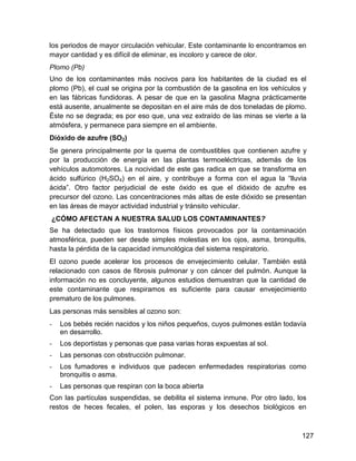los periodos de mayor circulación vehicular. Este contaminante lo encontramos en
mayor cantidad y es difícil de eliminar, es incoloro y carece de olor.
Plomo (Pb)
Uno de los contaminantes más nocivos para los habitantes de la ciudad es el
plomo (Pb), el cual se origina por la combustión de la gasolina en los vehículos y
en las fábricas fundidoras. A pesar de que en la gasolina Magna prácticamente
está ausente, anualmente se depositan en el aire más de dos toneladas de plomo.
Éste no se degrada; es por eso que, una vez extraído de las minas se vierte a la
atmósfera, y permanece para siempre en el ambiente.
Dióxido de azufre (SO2)
Se genera principalmente por la quema de combustibles que contienen azufre y
por la producción de energía en las plantas termoeléctricas, además de los
vehículos automotores. La nocividad de este gas radica en que se transforma en
ácido sulfúrico (H2SO4) en el aire, y contribuye a forma con el agua la “lluvia
ácida”. Otro factor perjudicial de este óxido es que el dióxido de azufre es
precursor del ozono. Las concentraciones más altas de este dióxido se presentan
en las áreas de mayor actividad industrial y tránsito vehicular.
¿CÓMO AFECTAN A NUESTRA SALUD LOS CONTAMINANTES?
Se ha detectado que los trastornos físicos provocados por la contaminación
atmosférica, pueden ser desde simples molestias en los ojos, asma, bronquitis,
hasta la pérdida de la capacidad inmunológica del sistema respiratorio.
El ozono puede acelerar los procesos de envejecimiento celular. También está
relacionado con casos de fibrosis pulmonar y con cáncer del pulmón. Aunque la
información no es concluyente, algunos estudios demuestran que la cantidad de
este contaminante que respiramos es suficiente para causar envejecimiento
prematuro de los pulmones.
Las personas más sensibles al ozono son:
-   Los bebés recién nacidos y los niños pequeños, cuyos pulmones están todavía
    en desarrollo.
-   Los deportistas y personas que pasa varias horas expuestas al sol.
-   Las personas con obstrucción pulmonar.
-   Los fumadores e individuos que padecen enfermedades respiratorias como
    bronquitis o asma.
-   Las personas que respiran con la boca abierta
Con las partículas suspendidas, se debilita el sistema inmune. Por otro lado, los
restos de heces fecales, el polen, las esporas y los desechos biológicos en



                                                                                127
 