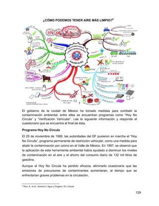 ¿CÓMO PODEMOS TENER AIRE MÁS LIMPIO?8




                                                              1

El gobierno de la ciudad de México ha tomado medidas para combatir la
contaminación ambiental, entre ellas se encuentran programas como “Hoy No
Circula” y “Verificación Vehicular”. Lee la siguiente información y responde el
cuestionario que se encuentra al final de ésta.

Programa Hoy No Circula

El 20 de noviembre de 1989, las autoridades del DF pusieron en marcha el “Hoy
No Circula”, programa permanente de restricción vehicular, como una medida para
abatir la contaminación por ozono en el Valle de México. En 1997, se observó que
la aplicación de esta herramienta ambiental había ayudado a disminuir los niveles
de contaminación en el aire y el ahorro del consumo diario de 132 mil litros de
gasolina.

Aunque el Hoy No Circula ha perdido eficacia, eliminarlo ocasionaría que las
emisiones de precursores de contaminantes aumentaran, al tiempo que se
enfrentarían graves problemas en la circulación,


8
    Rico, A., et al., Química I, Agua y Oxígeno. Ed. Limusa


                                                                                129
 
