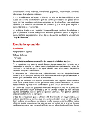 contaminantes como textileras, cementeras, papeleras, automotrices, aceiteras,
jaboneras y de productos metálicos.
Por lo anteriormente señalado, la calidad de vida de los que habitamos esta
ciudad se ha visto afectada tanto por las fuentes generadoras de gases tóxicos
como por las reacciones químicas producidas en la atmósfera. Las principales
defensas que tenemos son conocer del problema y qué hacer para mejorar la
calidad del aire que respiramos.
Un ambiente limpio es un requisito indispensable para mantener la salud por lo
que es prioritaria nuestra participación. Nosotros podemos ayudar a mejorar la
calidad del aire que respiramos antes de que tengamos que llegar a un programa
“Hoy No Respires”.



Ejercita lo aprendido
Actividades:
A) Aprendamos leyendo
B) Sopa de letras
LECTURA.
Se puede detener la contaminación del aire en la ciudad de México.
En el mundo en que vivimos uno de los problemas económicos centrales es la
producción de energía, por ella se han originado inclusive guerras entre países. La
combustión de diversos productos sigue siendo, hasta el momento, la principal
fuente de energía a nivel mundial.
Por otro lado, los combustibles que producen mayor cantidad de contaminantes
son los que se usan para las máquinas de combustión interna ya que existen en el
mundo gran cantidad de vehículos automotores.
Este tipo de motores usa diversos combustibles pero algunos tienen ventajas
sobre otros. Si has estado en una gasolinera o escuchando las noticias, te habrás
dado cuenta de algunos de los combustibles que se utilizan en nuestro país.
En México se utilizan las gasolinas Premium y Magna Sin para los automóviles,
muchos camiones utilizan el Diesel y en los últimos tiempos se han adaptado
algunos transportes públicos para que puedan usar gas. Pero podrían utilizarse
otros como el alcohol y el hidrógeno.
El tipo de combustibles que se utilizan está determinado, en mayor medida, por
factores económicos y técnicos que en ocasiones inciden sobre los primeros. Es
decir, se toma en cuenta que tan costoso resulta obtener un combustible y cuánta
eficiencia puede proporcionarnos; esto es, que porcentaje de la energía liberada
puede aprovecharse para mover el vehículo con los adelantos tecnológicos de que


                                                                                 131
 
