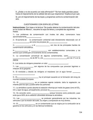 9. ¿Estás o no de acuerdo con esta afirmación? “Se han dado grandes pasos
   hacia el mejoramiento de la calidad del aire que respiramos” Explica el por qué.
   Si, por el mejoramiento de las leyes y programas contra la contaminación del
   aire.

              CUESTIONARIO CON SOPA DE LETRAS
Instrucciones: Con base a la lectura “Se puede detener la contaminación del aire
en la ciudad de México”, resuelve la sopa de letras y completa las siguientes
frases.
1.- Los problemas de contaminación con niveles tan altos, comenzaron hace
aproximadamente _______________.
2.- El aumento de  la contaminación ambiental está directamente relacionado con el
_________________, así como los procesos de ___________________.
3.- _______________ y el _______________ son dos de las principales fuentes de
contaminación atmosférica.
4.-______________ y _________________ son establecimientos comerciales y de
servicio que contribuyen al incremento de los contaminantes.
5.- La concentración porcentual de algunos contaminantes, como_____________
__________________ es de 68 % y de _ _______________________son de 4 % en la
ZMCM.
6.- Los óxidos de nitrógeno presentan un color _____________________.
7.- Las _______________ son algunos de los compuestos que provocan lagrimeo e
irritación de la garganta.
8.- El monóxido y dióxido de nitrógeno al mezclarse con el agua forman _ ______
_______________________.
9.- El_______________________ fue el principal causante en la formación del smog de
muchas ciudades Europeas.
10.- El ________________ es un poderoso agente oxidante, daña la vegetación, es
irritante para los ojos y puede dañar los pulmones.
11.- La atmósfera cuando absorbe la radiación infrarroja por medio de gases como el CO2,
CO y vapor de agua, principalmente; provocan el___________________.
12.- Es conocido como ___________________ porque funciona como protección, pues
evita que el 90% de la radiación ultravioleta atraviese la atmósfera.
13.- Las ______________________ se producen generalmente por las industrias, los
vehículos o por la erosión del suelo. Su origen y composición es muy diverso.
14.- El __________________ es un contaminante que se origina por la combustión de la
gasolina en los vehículos y en las fábricas fundidoras.


                                                                                      134
 