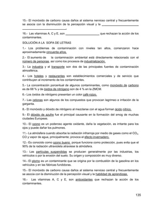 15.- El monóxido de carbono causa daños al sistema nervioso central y frecuentemente
se asocia con la disminución de la percepción visual y la _ _____________________
___________________________.
16.- Las vitaminas A, C y E, son _____________________ que rechazan la acción de los
contaminantes.
SOLUCIÓN A LA SOPA DE LETRAS
1.- Los problemas de contaminación con niveles tan altos, comenzaron hace
aproximadamente cincuenta años.
2.- El aumento de   la contaminación ambiental está directamente relacionado con el
número de personas, así como los procesos de industrialización.
3.- La industria y el transporte son dos de las principales fuentes de contaminación
atmosférica.
4.- Los hoteles y restaurantes son establecimientos comerciales y de servicio que
contribuyen al incremento de los contaminantes.
5.- La concentración porcentual de algunos contaminantes, como monóxido de carbono
es de 68 % y de óxidos de nitrógeno son de 4 % en la ZMCM.
6.- Los óxidos de nitrógeno presentan un color café rojizo.
7.- Las cetonas son algunos de los compuestos que provocan lagrimeo e irritación de la
garganta.
8.- El monóxido y dióxido de nitrógeno al mezclarse con el agua forman ácido nítrico.
9.- El dióxido de azufre fue el principal causante en la formación del smog de muchas
ciudades Europeas.
10.- El ozono es un poderoso agente oxidante, daña la vegetación, es irritante para los
ojos y puede dañar los pulmones.
11.- La atmósfera cuando absorbe la radiación infrarroja por medio de gases como el CO2,
CO y vapor de agua, principalmente; provoca el efecto invernadero.
12.- Es conocido como ozono bueno porque funciona como protección, pues evita que el
90% de la radiación ultravioleta atraviese la atmósfera.
13.- Las partículas suspendidas se producen generalmente por las industrias, los
vehículos o por la erosión del suelo. Su origen y composición es muy diverso.
14.- El plomo es un contaminante que se origina por la combustión de la gasolina en los
vehículos y en las fábricas fundidoras.
15.- El monóxido de carbono causa daños al sistema nervioso central y frecuentemente
se asocia con la disminución de la percepción visual y la habilidad de aprendizaje.
16.- Las vitaminas A, C y E, son antioxidantes que rechazan la acción de los
contaminantes.



                                                                                        135
 