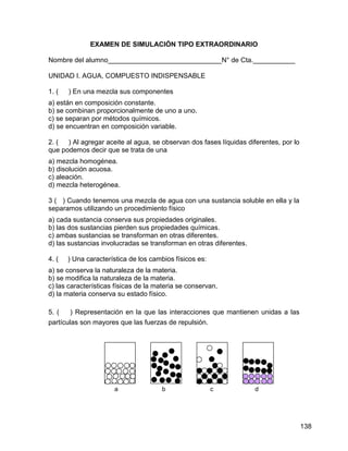 EXAMEN DE SIMULACIÓN TIPO EXTRAORDINARIO

Nombre del alumno______________________________N° de Cta.___________

UNIDAD I. AGUA, COMPUESTO INDISPENSABLE

1. (   ) En una mezcla sus componentes
a) están en composición constante.
b) se combinan proporcionalmente de uno a uno.
c) se separan por métodos químicos.
d) se encuentran en composición variable.

2. ( ) Al agregar aceite al agua, se observan dos fases líquidas diferentes, por lo
que podemos decir que se trata de una
a) mezcla homogénea.
b) disolución acuosa.
c) aleación.
d) mezcla heterogénea.

3 ( ) Cuando tenemos una mezcla de agua con una sustancia soluble en ella y la
separamos utilizando un procedimiento físico
a) cada sustancia conserva sus propiedades originales.
b) las dos sustancias pierden sus propiedades químicas.
c) ambas sustancias se transforman en otras diferentes.
d) las sustancias involucradas se transforman en otras diferentes.

4. (   ) Una característica de los cambios físicos es:
a) se conserva la naturaleza de la materia.
b) se modifica la naturaleza de la materia.
c) las características físicas de la materia se conservan.
d) la materia conserva su estado físico.

5. (    ) Representación en la que las interacciones que mantienen unidas a las
partículas son mayores que las fuerzas de repulsión.




                      a               b                  c           d




                                                                                      138
 