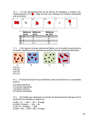 16. (    ) Sí las representaciones de los átomos de hidrógeno y oxígeno son,
respectivamente: y       . Elige el inciso que contenga los modelos moleculares
que se solicitan.
I           II           III         IV           V            VI




            Molécula     Molécula      Molécula
            de O2        de H2         de H2O
       a)   IV           V               VI
       b)   I            II              III
       c)   II           I               VI
       d)   I            IV              III

17. ( ) Con base en la teoría atómica de Dalton y en el modelo de partículas de
la materia, identifica en los siguientes esquemas a los que representa elementos.




     A               B                    C                D
a) A y C
b) B y D
c) A y B
d) C y D


18. ( ) Fuerzas de atracción que mantienen juntos a los átomos en un compuesto
químico:
a) Enlaces eléctricos
b) Fuerzas magnéticas
c) Enlaces químicos
d) Fuerzas colindantes


19. ( ) El modelo que representa la reacción de descomposición del agua con la
producción de hidrógeno y oxígeno es:
a) AB2 + C3 → 3AC + 2B + Energía
b) 2A2B + Energía → 2A2 + B2
c) 3A + B + Energía → A3B
d) 2AB + CD2 → 2AD + CB2 + Energía

                                                                                    141
 
