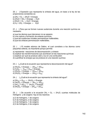 20. ( ) Expresión que representa la síntesis del agua, en base a la ley de las
proporciones constantes es:
a) 2H2 + O2 → 2H2O + Energia
b) 2H2O + 5O2 + Energia → H2O
c) 5H2O + O2 → H2O + Energia
d) H2 + 2O2 + Energía → H2O


21. ( ) Para que se formen nuevas sustancias durante una reacción química es
necesario:
a) que los átomos que intervienen no se separen.
b) una ruptura y formación de enlaces químicos.
c) que las sustancias iniciales permanezcan inalterables.
d) que los enlaces permanezcan inalterables.


22. (  ) El modelo atómico de Dalton, el cual considera a los átomos como
pequeñas esferas, es importante porque permite:
a) representar reacciones de descomposición y síntesis
b) explicar las transformaciones que acontecen en las reacciones químicas
c) explicar por qué se produce calor y luz en una combustión
d) cuantificar la energía que se produce en una reacción química


23. ( ) ¿Cuál es la ecuación que representa la descomposición del agua?
a) 5H2O(l) + Energía → 2H2(g) + 3O2(g)
b) H2O(l) → H2(g) + O2(g) + Energía
c) 3H2O(l) + Energía → 3H2(g) + 3O2(g)
d) 2H2O(l) + Energía → 2H2(g) + O2(g)

24. (   ) ¿Cuál es la ecuación que representa la síntesis del agua?
a) 2H2(g) + O2(g) → 2H2O(l) + Energía
b) 3H2O(l) + Energía → 3H2(g) + 3O2(g)
c) 3H2(g) + 3O2(g) → 3H2O(l) + Energía
d) 5H2O(l) + Energía → 2H2(g) + 3O2(g)


25. ( ) De acuerdo a la ecuación 2H2 + O2 → 2H2O, cuantas moléculas de
hidrógeno y de oxígeno hay en los reactivos
a) 2 de hidrógeno, 1 de oxígeno
b) 4 de hidrógeno, 2 de oxígeno
c) 4 de hidrógeno, 1 de oxígeno
d) 2 de hidrógeno, 2 de oxígeno




                                                                                 142
 