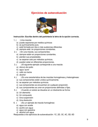 Ejercicios de autoevaluación




Instrucción: Escribe dentro del paréntesis la letra de la opción correcta.
1. (    ) Una mezcla:
    a) puede separarse por medios químicos
    b) es químicamente pura.
    c) está formada por dos o más sustancias diferentes
    d) siempre está en proporciones constantes.
 2. ( ) En una mezcla, sus componentes:
    a) siempre están en proporciones constantes.
    b) pierden sus propiedades.
    c) se separan solo por métodos químicos.
    d) pueden estar en diferentes proporciones.
 3. (     ) El siguiente ejemplo corresponde a una mezcla:
    a) cloruro de sodio
    b) agua “pura”
    c) café con leche
    d) alcohol
 4. (     ) Es una característica de las mezclas homogéneas y heterogéneas:
    a) sus componentes están unidos químicamente.
    b) se separan por métodos químicos.
    c) sus componentes se encuentran en cualquier proporción.
    d) sus componentes se unen en proporciones definidas o fijas.
 5. (     ) Cuando un soluto se disuelve en un disolvente se forma:
    a) Un elemento
    b) Un compuesto
    c) Una suspensión
    d) Una disolución
6. (      ) Es un ejemplo de mezcla homogénea:
    a) agua con aceite
    b) azufre con agua
    c) agua con gasolina
    d) alcohol con agua
Respuestas a los ejercicios de autoevaluación: 1C, 2D, 3C, 4C, 5D, 6D

                                                                              9
 