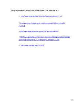 Direcciones electrónicas consultadas el lunes 10 de enero de 2011.


         1. http://www.scribd.com/doc/38194356/Programa-de-Quimica-1-y-2



         2. http://garritz.com/andoni_garritz_ruiz/documentos/Mi%20curriculum/03-
         Garritz.pdf


         3.http://www.iesaguilarycano.com/dpto/fyq/ma/ma4.html


         4.http://www.jpimentel.com/ciencias_experimentales/pagwebciencias/pa
         gweb/materias/quimica_2_bach/quimica_enlaces_u1.htm


         5. http://www.yomujer.org/?a=3835




                                                                                    153
 