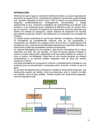 INTRODUCCIÓN
Partiendo de que el agua se contamina fácilmente debido a su gran capacidad de
disolución se requiere de la necesidad de establecer mecanismos experimentales
que permitan obtenerla en forma “pura”. Para lo anterior se recomienda emplear
preguntas problematizadoras, investigaciones documentales y trabajo
experimental, lo que conducirá a establecer las características que definen a las
mezclas y a las sustancias puras, establecer la diferencia entre un cambio físico
de uno químico, reconocer la presencia de interacciones entre las partículas que
definen los estados de agregación, aplicar métodos de separación de mezclas
para obtener sustancias “puras” y dar explicación a lo observado con el empleo de
modelos.
La materia puede presentarse en dos formas distintas: homogénea y heterogénea
La homogénea es completamente uniforme; esto es, sus propiedades y
composición son idénticas en cualquier punto de la misma. La heterogénea está
formada por dos o más porciones diferentes separadas por superficies definidas, a
través de las cuales las propiedades cambian bruscamente.
Un material heterogéneo es una mezcla y cada porción homogénea de la misma
constituye una fase. Así, por ejemplo, un trozo de granito aparece moteado e
incluso a simple vista pueden observarse en él tres clases distintas de cuerpos: la
mica, el cuarzo y el feldespato. Cada fase de una mezcla presenta sus propias
características y, en general, pueden separarse unas de otras por medios
mecánicos o físicos.
Una fase homogénea de composición uniforme y completamente invariable es una
sustancia pura, ya sea elemento o compuesto como: el azufre, el hierro, la sal y el
agua.
Si una fase homogénea tiene composición variable se denominará disolución. Las
disoluciones pueden ser sólidas, como las aleaciones, pero la mayoría de ellas
son líquidas, como el agua potable. También pueden ser disoluciones gaseosas,
como por ejemplo el aire.




                                                                                      11
 