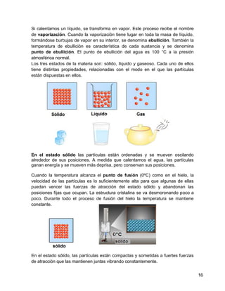 Si calentamos un líquido, se transforma en vapor. Este proceso recibe el nombre
de vaporización. Cuando la vaporización tiene lugar en toda la masa de líquido,
formándose burbujas de vapor en su interior, se denomina ebullición. También la
temperatura de ebullición es característica de cada sustancia y se denomina
punto de ebullición. El punto de ebullición del agua es 100 °C a la presión
atmosférica normal.
Los tres estados de la materia son: sólido, líquido y gaseoso. Cada uno de ellos
tiene distintas propiedades, relacionadas con el modo en el que las partículas
están dispuestas en ellos.




En el estado sólido las partículas están ordenadas y se mueven oscilando
alrededor de sus posiciones. A medida que calentamos el agua, las partículas
ganan energía y se mueven más deprisa, pero conservan sus posiciones.

Cuando la temperatura alcanza el punto de fusión (0ºC) como en el hielo, la
velocidad de las partículas es lo suficientemente alta para que algunas de ellas
puedan vencer las fuerzas de atracción del estado sólido y abandonan las
posiciones fijas que ocupan. La estructura cristalina se va desmoronando poco a
poco. Durante todo el proceso de fusión del hielo la temperatura se mantiene
constante.




En el estado sólido, las partículas están compactas y sometidas a fuertes fuerzas
de atracción que las mantienen juntas vibrando constantemente.


                                                                                    16
 