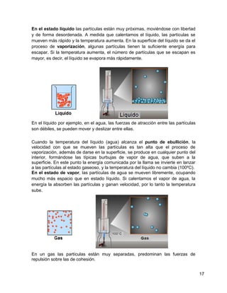 En el estado líquido las partículas están muy próximas, moviéndose con libertad
y de forma desordenada. A medida que calentamos el líquido, las partículas se
mueven más rápido y la temperatura aumenta. En la superficie del líquido se da el
proceso de vaporización, algunas partículas tienen la suficiente energía para
escapar. Si la temperatura aumenta, el número de partículas que se escapan es
mayor, es decir, el líquido se evapora más rápidamente.




En el líquido por ejemplo, en el agua, las fuerzas de atracción entre las partículas
son débiles, se pueden mover y deslizar entre ellas.

Cuando la temperatura del líquido (agua) alcanza el punto de ebullición, la
velocidad con que se mueven las partículas es tan alta que el proceso de
vaporización, además de darse en la superficie, se produce en cualquier punto del
interior, formándose las típicas burbujas de vapor de agua, que suben a la
superficie. En este punto la energía comunicada por la llama se invierte en lanzar
a las partículas al estado gaseoso, y la temperatura del líquido no cambia (100ºC).
En el estado de vapor, las partículas de agua se mueven libremente, ocupando
mucho más espacio que en estado líquido. Si calentamos el vapor de agua, la
energía la absorben las partículas y ganan velocidad, por lo tanto la temperatura
sube.




En un gas las partículas están muy separadas, predominan las fuerzas de
repulsión sobre las de cohesión.


                                                                                       17
 