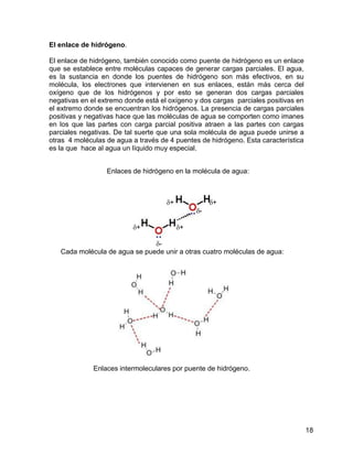 El enlace de hidrógeno.

El enlace de hidrógeno, también conocido como puente de hidrógeno es un enlace
que se establece entre moléculas capaces de generar cargas parciales. El agua,
es la sustancia en donde los puentes de hidrógeno son más efectivos, en su
molécula, los electrones que intervienen en sus enlaces, están más cerca del
oxígeno que de los hidrógenos y por esto se generan dos cargas parciales
negativas en el extremo donde está el oxígeno y dos cargas parciales positivas en
el extremo donde se encuentran los hidrógenos. La presencia de cargas parciales
positivas y negativas hace que las moléculas de agua se comporten como imanes
en los que las partes con carga parcial positiva atraen a las partes con cargas
parciales negativas. De tal suerte que una sola molécula de agua puede unirse a
otras 4 moléculas de agua a través de 4 puentes de hidrógeno. Esta característica
es la que hace al agua un líquido muy especial.


                  Enlaces de hidrógeno en la molécula de agua:



                                     +             +
                                               -

                          +              +

                               -
   Cada molécula de agua se puede unir a otras cuatro moléculas de agua:




              Enlaces intermoleculares por puente de hidrógeno.




                                                                                    18
 