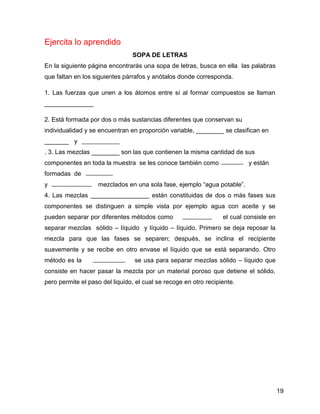 Ejercita lo aprendido
                                SOPA DE LETRAS
En la siguiente página encontrarás una sopa de letras, busca en ella las palabras
que faltan en los siguientes párrafos y anótalos donde corresponda.

1. Las fuerzas que unen a los átomos entre sí al formar compuestos se llaman
______________

2. Está formada por dos o más sustancias diferentes que conservan su
individualidad y se encuentran en proporción variable, ________ se clasifican en
_______ y
. 3. Las mezclas ________ son las que contienen la misma cantidad de sus
componentes en toda la muestra se les conoce también como                  y están
formadas de
y                   mezclados en una sola fase, ejemplo “agua potable”.
4. Las mezclas                          están constituidas de dos o más fases sus
componentes se distinguen a simple vista por ejemplo agua con aceite y se
pueden separar por diferentes métodos como                        el cual consiste en
separar mezclas sólido – líquido y líquido – líquido. Primero se deja reposar la
mezcla para que las fases se separen; después, se inclina el recipiente
suavemente y se recibe en otro envase el líquido que se está separando. Otro
método es la                     se usa para separar mezclas sólido – líquido que
consiste en hacer pasar la mezcla por un material poroso que detiene el sólido,
pero permite el paso del liquido, el cual se recoge en otro recipiente.




                                                                                        19
 