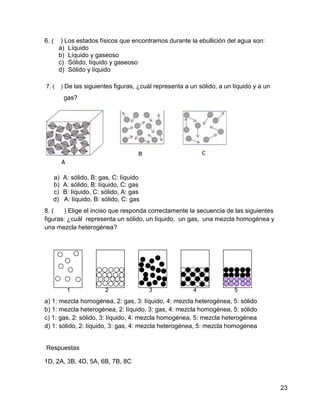 6. (    ) Los estados físicos que encontramos durante la ebullición del agua son:
       a) Líquido
       b) Líquido y gaseoso
       c) Sólido, líquido y gaseoso
       d) Sólido y líquido

7. (    ) De las siguientes figuras, ¿cuál representa a un sólido, a un líquido y a un
         gas?




   a)   A: sólido, B: gas, C: líquido
   b)   A: sólido, B: líquido, C: gas
   c)   B: líquido, C: sólido, A: gas
   d)   A: líquido, B: sólido, C: gas
8. (   ) Elige el inciso que responda correctamente la secuencia de las siguientes
figuras: ¿cuál representa un sólido, un líquido, un gas, una mezcla homogénea y
una mezcla heterogénea?




          1             2               3                4              5
a) 1: mezcla homogénea, 2: gas, 3: líquido, 4: mezcla heterogénea, 5: sólido
b) 1: mezcla heterogénea, 2: líquido, 3: gas, 4: mezcla homogénea, 5: sólido
c) 1: gas, 2: sólido, 3: líquido, 4: mezcla homogénea, 5: mezcla heterogénea
d) 1: sólido, 2: líquido, 3: gas, 4: mezcla heterogénea, 5: mezcla homogénea


Respuestas

1D, 2A, 3B, 4D, 5A, 6B, 7B, 8C



                                                                                         23
 