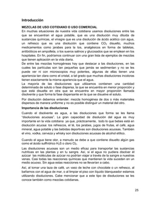 Introducción
MEZCLAS DE USO COTIDIANO O USO COMERCIAL
En muchas situaciones de nuestra vida cotidiana usamos disoluciones entre las
que se encuentran el agua potable, que es una disolución muy diluida de
sustancias químicas, el vinagre que es una disolución de ácido acético con agua,
un refresco que es una disolución que contiene CO2 disuelto, muchos
medicamentos como jarabes para la tos, analgésicos en forma de tabletas,
antibióticos en ampolleta, o los sueros salinos y glucosados que se emplean en los
hospitales. En fin, podríamos continuar con una gran lista de ejemplos de mezclas
que tienen aplicación en la vida diaria.
De entre las mezclas homogéneas hay que destacar a las disoluciones, en las
cuales las partículas son tan pequeñas que jamás se sedimentan y no se les
puede ver ni con microscopios muy potentes, algunas de ellas tienen una
apariencia tan clara como el cristal, a tal grado que muchas disoluciones incoloras
tienen exactamente la misma apariencia que el agua.
La mayoría de las disoluciones que utilizamos contienen una cantidad
determinada de soluto o fase dispersa, la que se encuentra en menor proporción y
que está disuelta en otra que se encuentra en mayor proporción llamada
disolvente y que forma la fase dispersante en la que se disuelve el soluto.
Por disolución debemos entender: mezcla homogénea de dos o más materiales
dispersos de manera uniforme y no es posible distinguir un material del otro.
Importancia de las disoluciones
Cuando el disolvente es agua, a las disoluciones que forma se les llama
“disoluciones acuosas”. La gran capacidad de disolución del agua es muy
importante en la vida cotidiana ya que, prácticamente, todo lo que bebes está en
disolución acuosa: los refrescos, el té, los jarabes, jugos de frutas, el café, agua
mineral, agua potable y las bebidas deportivas son disoluciones acuosas. También
el vino, vodka, cerveza y whisky son disoluciones acuosas de alcohol etílico.

Cuando el agua tiene olor, a menudo se debe a que contiene disuelto algún gas
como el ácido sulfhídrico H2S o cloro Cl2.
Las disoluciones acuosas son un medio eficaz para transportar las sustancias
nutritivas en las plantas y en tu sangre. Así, si el agua no pudiera disolver él
azúcar las moléculas de azúcar no podrían viajar a través de la sangre a nuestras
venas. Casi todas las reacciones químicas que mantienen la vida suceden en un
medio acuoso. Sin agua estas reacciones no se llevarían a cabo.
Así, al tomar una taza de café, un vaso de leche con chocolate o un refresco, al
bañarnos con el agua de mar, o al limpiar el piso con líquido blanqueador estamos
utilizando disoluciones. Cabe mencionar que a este tipo de disoluciones se les
conoce también como mezclas cotidianas.


                                                                                       25
 