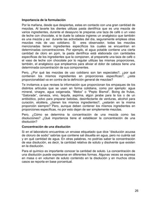 Importancia de la formulación
Por la mañana, desde que despiertas, estas en contacto con una gran cantidad de
mezclas. Al lavarte los dientes utilizas pasta dentífrica que es una mezcla de
varios ingredientes, durante el desayuno te preparas una taza de café o un vaso
de leche con chocolate, si te duele la cabeza ingieres un analgésico que también
es una mezcla y así durante las actividades del día, seguramente empleas otras
mezclas más de uso cotidiano. Si          eres observador, todas las mezclas
mencionadas tienen ingredientes específicos los cuales se encuentran en
determinadas concentraciones. Por ejemplo, el agua potable contiene una cierta
cantidad de cloro en ppm, la pasta dentífrica está elaborada con cantidades
específicas de los ingredientes que la componen, al prepararte una taza de café o
el vaso de leche con chocolate por lo regular utilizas las mismas proporciones,
también, el analgésico que empleamos para aliviar el dolor de cabeza tiene una
determinada concentración de sus componentes.
Pero, ¿Por qué las mezclas de uso cotidiano son tan especiales?, ¿por qué
contienen los mismos ingredientes en proporciones específicas?, ¿esta
proporcionalidad va en contra de la definición general de mezclas?
Te invitamos a que revises la información que proporcionan los empaques de los
distintos artículos que se usan en forma cotidiana, como por ejemplo: agua
mineral, vinagre, agua oxigenada, “Melox” o “Pepto Bismol”, Boing de frutas,
“Gatorade”, cerveza, vino, tequila, aspirina, algún jarabe para la tos o de un
antibiótico, polvo para preparar bebidas, desinfectante de verduras, alcohol para
curación, etcétera, ¿tienen los mismos ingredientes?, ¿estarán en la misma
proporción siempre? Pero, aunque deben contener los mismos ingredientes en
proporciones específicas, no por esto dejan de ser simplemente mezclas.
Pero, ¿Cómo se determina la concentración de una mezcla como las
disoluciones? ¿Qué importancia tiene el establecer la concentración de una
disolución?
Concentración de una disolución
Si en el laboratorio encuentras un envase etiquetado que dice “disolución acuosa
de cloruro de sodio” sabrías que contiene sal disuelta en agua, pero no cuánta sal
y en qué cantidad de agua. En otras palabras, no podrías saber la concentración
de esa disolución, es decir, la cantidad relativa de soluto y disolvente que existen
en la disolución.
Para el químico es importante conocer la cantidad de soluto. La concentración de
una disolución puede expresarse en diferentes formas. Algunas veces se expresa
en masa o en volumen de soluto contenido en la disolución y en muchos otros
casos se reporta en base porcentual.




                                                                                   26
 