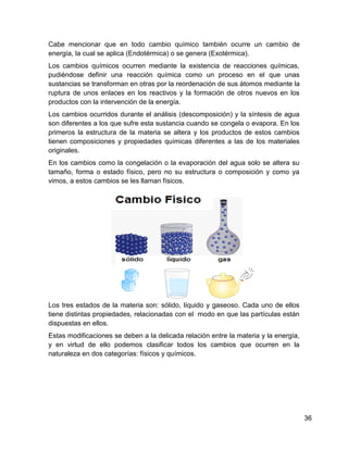 Cabe mencionar que en todo cambio químico también ocurre un cambio de
energía, la cual se aplica (Endotérmica) o se genera (Exotérmica).
Los cambios químicos ocurren mediante la existencia de reacciones químicas,
pudiéndose definir una reacción química como un proceso en el que unas
sustancias se transforman en otras por la reordenación de sus átomos mediante la
ruptura de unos enlaces en los reactivos y la formación de otros nuevos en los
productos con la intervención de la energía.
Los cambios ocurridos durante el análisis (descomposición) y la síntesis de agua
son diferentes a los que sufre esta sustancia cuando se congela o evapora. En los
primeros la estructura de la materia se altera y los productos de estos cambios
tienen composiciones y propiedades químicas diferentes a las de los materiales
originales.
En los cambios como la congelación o la evaporación del agua solo se altera su
tamaño, forma o estado físico, pero no su estructura o composición y como ya
vimos, a estos cambios se les llaman físicos.




Los tres estados de la materia son: sólido, líquido y gaseoso. Cada uno de ellos
tiene distintas propiedades, relacionadas con el modo en que las partículas están
dispuestas en ellos.
Estas modificaciones se deben a la delicada relación entre la materia y la energía,
y en virtud de ello podemos clasificar todos los cambios que ocurren en la
naturaleza en dos categorías: físicos y químicos.




                                                                                      36
 