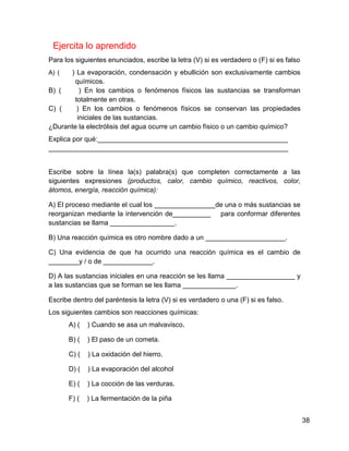 Ejercita lo aprendido
Para los siguientes enunciados, escribe la letra (V) si es verdadero o (F) si es falso
A) (  ) La evaporación, condensación y ebullición son exclusivamente cambios
        químicos.
B) (      ) En los cambios o fenómenos físicos las sustancias se transforman
        totalmente en otras.
C) (     ) En los cambios o fenómenos físicos se conservan las propiedades
         iniciales de las sustancias.
¿Durante la electrólisis del agua ocurre un cambio físico o un cambio químico?
Explica por qué:__________________________________________________
_______________________________________________________________


Escribe sobre la línea la(s) palabra(s) que completen correctamente a las
siguientes expresiones (productos, calor, cambio químico, reactivos, color,
átomos, energía, reacción química):

A) El proceso mediante el cual los ________________de una o más sustancias se
reorganizan mediante la intervención de__________ para conformar diferentes
sustancias se llama _________________.

B) Una reacción química es otro nombre dado a un _____________________.

C) Una evidencia de que ha ocurrido una reacción química es el cambio de
________y / o de _____________.

D) A las sustancias iniciales en una reacción se les llama __________________ y
a las sustancias que se forman se les llama ______________.

Escribe dentro del paréntesis la letra (V) si es verdadero o una (F) si es falso.
Los siguientes cambios son reacciones químicas:
       A) (   ) Cuando se asa un malvavisco.

       B) (   ) El paso de un cometa.

       C) (   ) La oxidación del hierro.

       D) (   ) La evaporación del alcohol

       E) (   ) La cocción de las verduras.

       F) (   ) La fermentación de la piña


                                                                                         38
 
