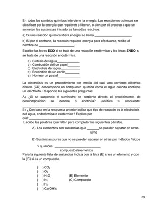 En todos los cambios químicos interviene la energía. Las reacciones químicas se
clasifican por la energía que requieren o liberan, o bien por el proceso a que se
someten las sustancias iniciadoras llamadas reactivos:
a) Si una reacción química libera energía se llama _____________________.
b) Si por el contrario, la reacción requiere energía para efectuarse, recibe el
nombre de ____________________.
Escribe las letras EXO si se trata de una reacción exotérmica y las letras ENDO si
se trata de una reacción endotérmica:
   a)   Síntesis del agua_____________
   b)   Combustión del un papel_______
   c)   Electrolisis del agua___________
   d)   Encendido de un cerillo________
   e)   Hornear un pastel_____________

La electrolisis es un procedimiento por medio del cual una corriente eléctrica
directa (CD) descompone un compuesto químico como el agua cuando contiene
un electrolito. Responde las siguientes preguntas:
A) ¿Si se suspende el suministro de corriente directa el procedimiento de
descomposición      se    detiene    o   continúa?      Justifica   tu   respuesta:
__________________________________________________________________
B) ¿Con base en la respuesta anterior indica que tipo de reacción es la electrolisis
del agua, endotérmica o exotérmica? Explica por
qué:______________________________________________________________
 Escribe las palabras que faltan para completar los siguientes párrafos.
        A) Los elementos son sustancias que _______se pueden separar en otras.
                                              sí/no

        B) Sustancias puras que no se pueden separar en otras por métodos físicos

           ni químicos: __________________________.
                            compuestos/elementos
Para la siguiente lista de sustancias indica con la letra (E) si es un elemento y con
la (C) si es un compuesto.

           (   ) CO2
           (   ) O3
           (   ) H2O              (E) Elemento
           (   ) N2               (C) Compuesto
           (   ) H2
           (   ) Ca(OH)2

                                                                                        39
 