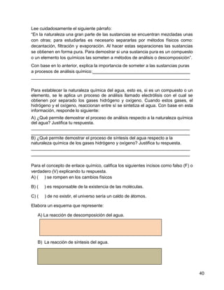 Lee cuidadosamente el siguiente párrafo:
“En la naturaleza una gran parte de las sustancias se encuentran mezcladas unas
con otras; para estudiarlas es necesario separarlas por métodos físicos como:
decantación, filtración y evaporación. Al hacer estas separaciones las sustancias
se obtienen en forma pura. Para demostrar si una sustancia pura es un compuesto
o un elemento los químicos las someten a métodos de análisis o descomposición”.
Con base en lo anterior, explica la importancia de someter a las sustancias puras
a procesos de análisis químico:________________________________________
_________________________________________________________________

Para establecer la naturaleza química del agua, esto es, si es un compuesto o un
elemento, se le aplica un proceso de análisis llamado electrólisis con el cual se
obtienen por separado los gases hidrógeno y oxígeno. Cuando estos gases, el
hidrógeno y el oxígeno, reaccionan entre sí se sintetiza el agua. Con base en esta
información, responde lo siguiente:
A) ¿Qué permite demostrar el proceso de análisis respecto a la naturaleza química
del agua? Justifica tu respuesta.
_________________________________________________________________
_________________________________________________________________
B) ¿Qué permite demostrar el proceso de síntesis del agua respecto a la
naturaleza química de los gases hidrógeno y oxígeno? Justifica tu respuesta.
_________________________________________________________________
_________________________________________________________________

Para el concepto de enlace químico, califica los siguientes incisos como falso (F) o
verdadero (V) explicando tu respuesta.
A) ( ) se rompen en los cambios físicos

B) (   ) es responsable de la existencia de las moléculas.

C) (   ) de no existir, el universo sería un caldo de átomos.

Elabora un esquema que represente:

   A) La reacción de descomposición del agua.




   B) La reacción de síntesis del agua.




                                                                                       40
 