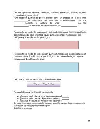 Con las siguientes palabras: productos, reactivos, sustancias, enlaces, átomos,
completa el siguiente párrafo.
“Una reacción química se puede explicar como un proceso en el que unas
_____________se transforman en otras por la reordenación                de sus
__________mediante       la    ruptura de   unos     _______________en      los
_____________y la formación de otros nuevos en los _______________.


Representa por medio de una ecuación química la reacción de descomposición de
dos moléculas de agua en estado líquido para producir dos moléculas de gas
hidrógeno y una molécula de gas oxígeno.




Representa por medio de una ecuación química la reacción de síntesis del agua al
hacer reaccionar 2 moléculas de gas hidrógeno con 1 molécula de gas oxígeno
para producir 2 moléculas de agua.




Con base en la ecuación de descomposición del agua:

                     2H2O(l) → 2H2(g) + O2(g)



Responde lo que a continuación se pregunta:

    a) ¿Cuántas moléculas de agua se descomponen? ______
    b) ¿Cuántas moléculas de oxígeno se obtienen? ______
    c) ¿Cuántas moléculas de hidrógeno se obtienen? ______
En caso de no estar balanceada la ecuación seguiría representada correctamente
la reacción de descomposición del agua?
Justifica tu respuesta________________________________________________




                                                                                   41
 