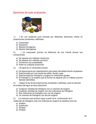 Ejercicios de auto evaluación




1.(   ) Es una sustancia pura formada por diferentes elementos unidos en
proporciones constantes o definidas:
      a)   Compuesto
      b)   Disolución
      c)   Mezcla homogénea
      d)   Mezcla heterogénea
2.(    ) Un compuesto químico se diferencia de una mezcla porque sus
componentes:
      a)   Se separan por métodos mecánicos
      b)   Se separan por métodos químicos
      c)   Conservan sus propiedades
      d)   Están en cualquier proporción
3.(        ) El agua es un compuesto porque:
      a)   Se descompone por calentamiento para pasar del estado líquido al gaseoso
      b)   Está formada por una mezcla de sólido, líquido y gas
      c)   Está formada por hidrógeno y oxígeno en volúmenes iguales
      d)   El hidrógeno y el oxígeno que la forman se separan por un método químico
           llamado electrólisis
4.(   ) Según la ley de las proporciones constantes o definidas, para la reacción
de síntesis del agua se hace reaccionar:
      a)   Cualquier cantidad de hidrógeno con un volumen de oxígeno
      b)   Cualquier cantidad de oxígeno con dos volúmenes de hidrógeno
      c)   Dos volúmenes de hidrógeno con uno de oxígeno
      d)   Un volumen de hidrógeno con dos de oxígeno
5.( ) La reacción para producir agua a partir de la combinación de 2
moléculas de hidrógeno más una molécula de oxígeno se clasifica como de:
   a) Análisis
   b) Sustitución
   c) Síntesis
   d) Pirolisis


                                                                                      43
 