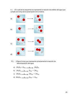 9. (    ) En cuál de los esquemas se representa la reacción de análisis del agua que
cumple con la ley de la conservación de la materia.



a)




b)




c)




d)


10. (       ) Elige el inciso que representa correctamente la reacción de
              descomposición del agua.

       a)    2H2O(l) + O2(g)    ∆       2H2O(l)

       b)    2H2O(l)     ∆      O2(g) + 2H2(g)

       c)    2H2O(l)     ∆      2O2(g) + 2H2(g)

       d) 2H2O2(l        ∆      O2(g) + H2(g)




                                                                                       45
 