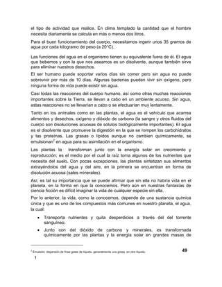 el tipo de actividad que realice. En clima templado la cantidad que el hombre
necesita diariamente se calcula en más o menos dos litros.
Para el buen funcionamiento del cuerpo, necesitamos ingerir unos 35 gramos de
agua por cada kilogramo de peso (a 20°C).

Las funciones del agua en el organismo tienen su equivalente fuera de él. El agua
que bebemos y con la que nos aseamos es un disolvente, aunque también sirve
para eliminar nuestros desechos.
El ser humano puede soportar varios días sin comer pero sin agua no puede
sobrevivir por más de 10 días. Algunas bacterias pueden vivir sin oxígeno, pero
ninguna forma de vida puede existir sin agua.
Casi todas las reacciones del cuerpo humano, así como otras muchas reacciones
importantes sobre la Tierra, se llevan a cabo en un ambiente acuoso. Sin agua,
estas reacciones no se llevarían a cabo o se efectuarían muy lentamente.
Tanto en los animales como en las plantas, el agua es el vehículo que acarrea
alimentos y desechos, oxígeno y dióxido de carbono (la sangre y otros fluidos del
cuerpo son disoluciones acuosas de solutos biológicamente importantes). El agua
es el disolvente que promueve la digestión en la que se rompen los carbohidratos
y las proteínas. Las grasas o lípidos aunque no cambien químicamente, se
emulsionan2 en agua para su asimilación en el organismo.
Las plantas la     transforman junto con la energía solar en crecimiento y
reproducción; es el medio por el cual la raíz toma algunos de los nutrientes que
necesita del suelo. Con pocas excepciones, las plantas sintetizan sus alimentos
extrayéndolos del agua y del aire, en la primera se encuentran en forma de
disolución acuosa (sales minerales).
Así, es tal su importancia que se puede afirmar que sin ella no habría vida en el
planeta, en la forma en que la conocemos. Pero aún en nuestras fantasías de
ciencia ficción es difícil imaginar la vida de cualquier especie sin ella.
Por lo anterior, la vida, como la conocemos, depende de una sustancia química
única y que es uno de los compuestos más comunes en nuestro planeta, el agua,
la cual:
            Transporta nutrientes y quita desperdicios a través del del torrente
             sanguíneo.
            Junto con del dióxido de carbono y minerales, es transformada
             químicamente por las plantas y la energía solar en grandes masas de


2
    Emulsión: dispersión de finas gotas de líquido, generalmente una grasa, en otro líquido.

     1
 