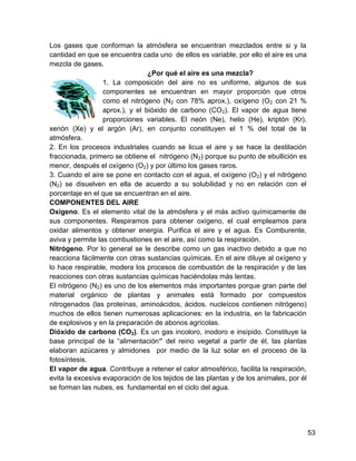 Los gases que conforman la atmósfera se encuentran mezclados entre si y la
cantidad en que se encuentra cada uno de ellos es variable, por ello el aire es una
mezcla de gases.
                                 ¿Por qué el aire es una mezcla?
                  1. La composición del aire no es uniforme, algunos de sus
                  componentes se encuentran en mayor proporción que otros
                  como el nitrógeno (N2 con 78% aprox.), oxígeno (O2 con 21 %
                  aprox.), y el bióxido de carbono (CO2). El vapor de agua tiene
                  proporciones variables. El neón (Ne), helio (He), kriptón (Kr),
xenón (Xe) y el argón (Ar), en conjunto constituyen el 1 % del total de la
atmósfera.
2. En los procesos industriales cuando se licua el aire y se hace la destilación
fraccionada, primero se obtiene el nitrógeno (N2) porque su punto de ebullición es
menor, después el oxígeno (O2) y por último los gases raros.
3. Cuando el aire se pone en contacto con el agua, el oxígeno (O2) y el nitrógeno
(N2) se disuelven en ella de acuerdo a su solubilidad y no en relación con el
porcentaje en el que se encuentran en el aire.
COMPONENTES DEL AIRE
Oxígeno. Es el elemento vital de la atmósfera y el más activo químicamente de
sus componentes. Respiramos para obtener oxígeno, el cual empleamos para
oxidar alimentos y obtener energía. Purifica el aire y el agua. Es Comburente,
aviva y permite las combustiones en el aire, así como la respiración.
Nitrógeno. Por lo general se le describe como un gas inactivo debido a que no
reacciona fácilmente con otras sustancias químicas. En el aire diluye al oxígeno y
lo hace respirable, modera los procesos de combustión de la respiración y de las
reacciones con otras sustancias químicas haciéndolas más lentas.
El nitrógeno (N2) es uno de los elementos más importantes porque gran parte del
material orgánico de plantas y animales está formado por compuestos
nitrogenados (las proteínas, aminoácidos, ácidos. nucleícos contienen nitrógeno)
muchos de ellos tienen numerosas aplicaciones: en la industria, en la fabricación
de explosivos y en la preparación de abonos agrícolas.
Dióxido de carbono (CO2). Es un gas incoloro, inodoro e insípido. Constituye la
base principal de la “alimentación” del reino vegetal a partir de él, las plantas
elaboran azúcares y almidones por medio de la luz solar en el proceso de la
fotosíntesis.
El vapor de agua. Contribuye a retener el calor atmosférico, facilita la respiración,
evita la excesiva evaporación de los tejidos de las plantas y de los animales, por él
se forman las nubes, es fundamental en el ciclo del agua.




                                                                                        53
 