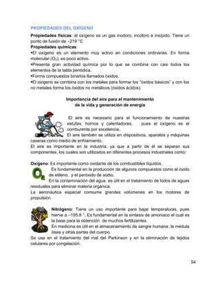 PROPIEDADES DEL OXÍGENO
Propiedades físicas: el oxígeno es un gas inodoro, incoloro e insípido. Tiene un
punto de fusión de –219 °C
Propiedades químicas:
•El oxígeno es un elemento muy activo en condiciones ordinarias. En forma
molecular (O2), es poco activo.
•Presenta gran actividad química por lo que se combina con casi todos los
elementos de la tabla periódica.
•Forma compuestos binarios llamados óxidos.
•El oxígeno se combina con los metales para formar los “óxidos básicos” y con los
no metales forma los óxidos no metálicos (óxidos ácidos).

                  Importancia del aire para el mantenimiento
                     de la vida y generación de energía

                   El aire es necesario para el funcionamiento de nuestras
                  estufas, hornos y calentadores,         pues el oxígeno es el
                  comburente por excelencia.
                  El aire también se utiliza en dispositivos, aparatos y máquinas
caseras como medio de enfriamiento.
El aire es importante en la industria, ya que a partir de él se separan sus
componentes, los cuales son utilizados en diferentes procesos industriales como:

Oxígeno: Es importante como oxidante de los combustibles líquidos.
           Es fundamental en la producción de algunos compuestos como el óxido
         de etileno, y el peróxido de sodio.
         En la contaminación del agua, es útil en el tratamiento de lodos de aguas
residuales para eliminar materia orgánica.
La aeronáutica espacial consume grandes volúmenes en los motores de
propulsión.

           Nitrógeno: Tiene un uso importante para bajar temperaturas, pues
           hierve a –195.8 °. Es fundamental en la síntesis de amoniaco el cual es
           la base para la obtención de muchos fertilizantes.
           En medicina es útil en el almacenamiento de sangre humana, la médula
           ósea y otras partes del cuerpo.
Se usa en el tratamiento del mal del Parkinson y en la eliminación de tejidos
celulares por congelación.



                                                                                     54
 