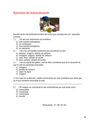 Ejercicios de Autoevaluación




Escribe dentro del paréntesis la letra del inciso que corresponda a la respuesta
correcta.
1. (    ) El aire que respiramos se considera:
     a) Una mezcla heterogénea.
     b) Un compuesto.
     c) Una mezcla homogénea.
     d) Un elemento.
2. (    ) Son las principales sustancias que constituyen el aire:
     a) carbono, oxígeno, dióxido de carbono
     b) nitrógeno, oxígeno, dióxido de carbono
     c) cloro, flúor, dióxido de azufre
     d) neón, potasio, dióxido de azufre
3. (    ) De los siguientes gases, cuál de ellos consideras que es el causante de
que la vela se mantenga encendida:
     a) nitrógeno
     b) dióxido de carbono
     c) vapor de agua
     d) oxígeno

4. Con base en tu elección, explica brevemente por qué consideras que dicho gas
es el que mantiene encendida la vela:
__________________________________________________________________

5. (        ) El oxígeno es importante en las combustiones por que actúa como:
       a)   combustible
       b)   compuesto
       c)   comburente
       d)   mezcla



                                       Respuestas. 1C, 2B, 3D, 5C




                                                                                    56
 